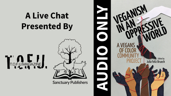 Image with a grey background and an illustration on the right third of a white hand holding a piece of string with animals attached to it dangling over a number of hands of different colours below. This illustration is accompanied with text that says “Veganism in an oppressive world. A vegans of colour community project. Edited by Julia Feliz Brueck.” To the left of the illustration and text is a vertical black bar with white text that says “Audio Only”. Further to the left, text says “A live chat presented by:” with two black and white logos for T.O.F.U. Magazine and Sanctuary Publishers below.